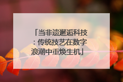 当非遗邂逅科技：传统技艺在数字浪潮中重焕生机