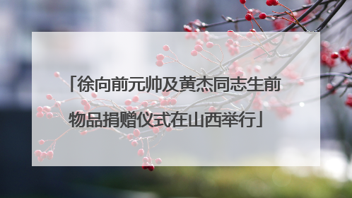 徐向前元帅及黄杰同志生前物品捐赠仪式在山西举行