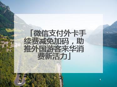 微信支付外卡手续费减免加码，助推外国游客来华消费新活力