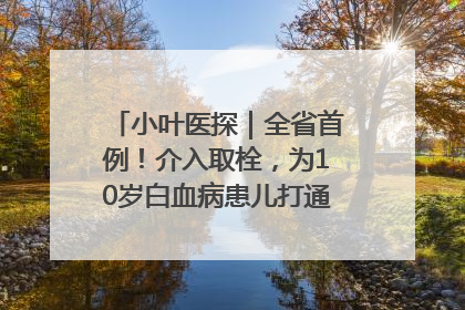 小叶医探｜全省首例！介入取栓，为10岁白血病患儿打通生命之“脉”