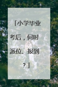 小学毕业考后，何时派位、报到？
