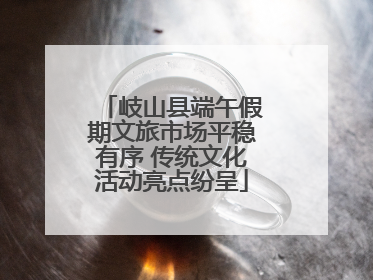 岐山县端午假期文旅市场平稳有序 传统文化活动亮点纷呈
