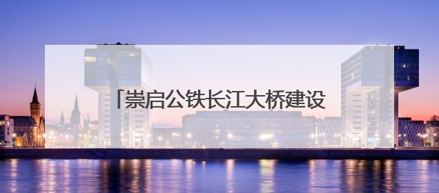 崇启公铁长江大桥建设有新进展，崇明海事局全力保障水上交通秩序