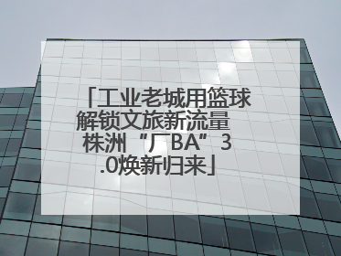 工业老城用篮球解锁文旅新流量 株洲“厂BA”3.0焕新归来