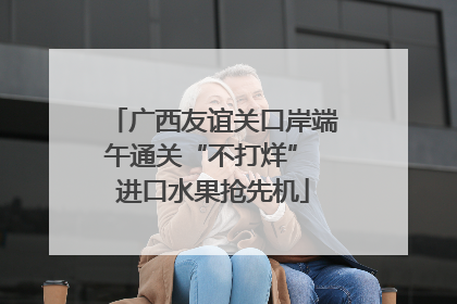 广西友谊关口岸端午通关“不打烊” 进口水果抢先机