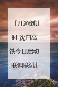 开通倒计时 沈白高铁今日启动联调联试