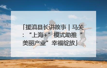 援滇县长讲故事｜马关：“上海+”模式助推“美丽产业”幸福绽放
