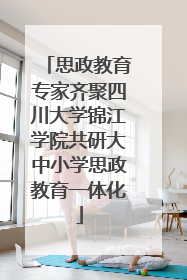 思政教育专家齐聚四川大学锦江学院共研大中小学思政教育一体化