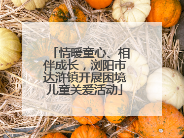 情暖童心、相伴成长，浏阳市达浒镇开展困境儿童关爱活动