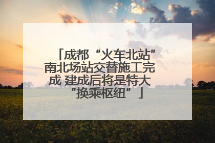 成都“火车北站”南北场站交替施工完成 建成后将是特大“换乘枢纽”