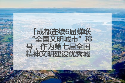 成都连续6届蝉联“全国文明城市”称号，作为第七届全国精神文明建设优秀城市代表参会