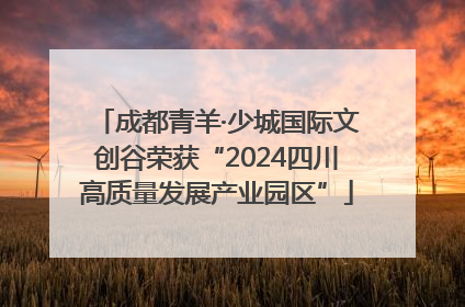 成都青羊·少城国际文创谷荣获“2024四川高质量发展产业园区”