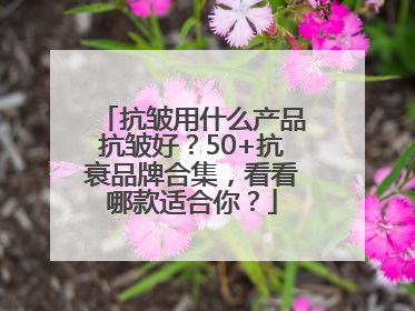 抗皱用什么产品抗皱好？50+抗衰品牌合集，看看哪款适合你？