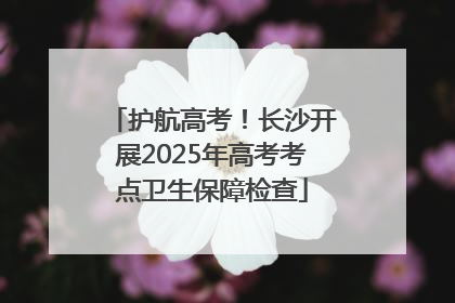 护航高考！长沙开展2025年高考考点卫生保障检查