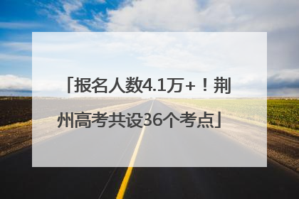 报名人数4.1万+！荆州高考共设36个考点