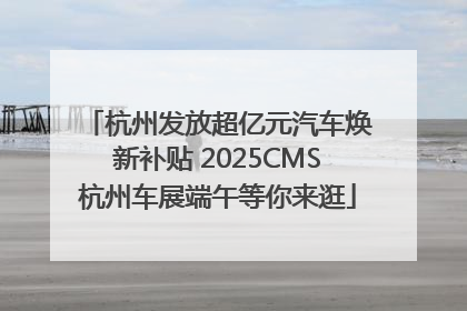 杭州发放超亿元汽车焕新补贴 2025CMS杭州车展端午等你来逛