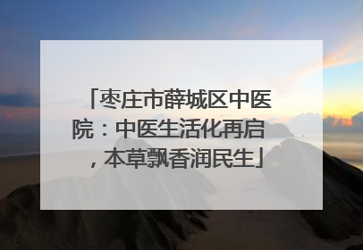枣庄市薛城区中医院：中医生活化再启，本草飘香润民生