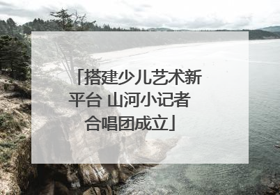 搭建少儿艺术新平台 山河小记者合唱团成立