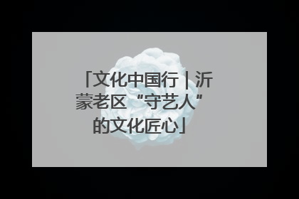 文化中国行｜沂蒙老区“守艺人”的文化匠心