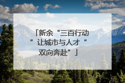 新余“三百行动”让城市与人才“双向奔赴”