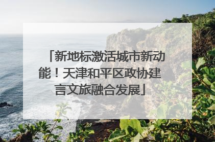 新地标激活城市新动能！天津和平区政协建言文旅融合发展