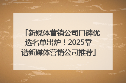 新媒体营销公司口碑优选名单出炉！2025靠谱新媒体营销公司推荐