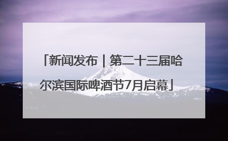 新闻发布｜第二十三届哈尔滨国际啤酒节7月启幕