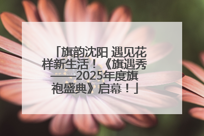 旗韵沈阳 遇见花样新生活！《旗遇秀——2025年度旗袍盛典》启幕！