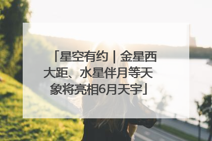 星空有约｜金星西大距、水星伴月等天象将亮相6月天宇