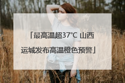 最高温超37℃ 山西运城发布高温橙色预警