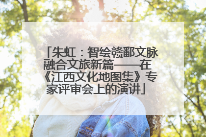 朱虹：智绘赣鄱文脉 融合文旅新篇——在《江西文化地图集》专家评审会上的演讲