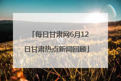 每日甘肃网6月12日甘肃热点新闻回顾