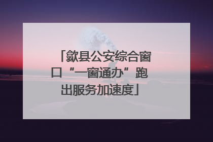 歙县公安综合窗口“一窗通办”跑出服务加速度