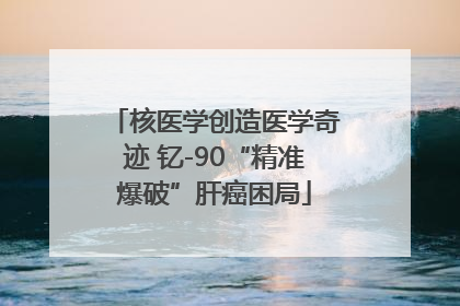 核医学创造医学奇迹 钇-90“精准爆破”肝癌困局