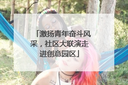 激扬青年奋斗风采，社区大联演走进创意园区