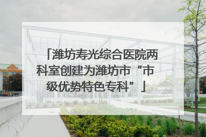 潍坊寿光综合医院两科室创建为潍坊市“市级优势特色专科”