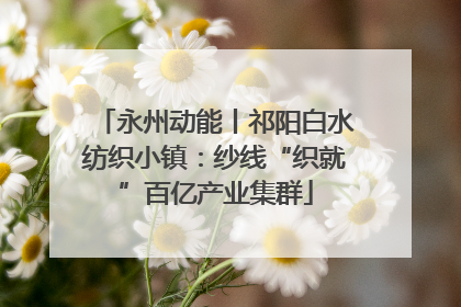 永州动能丨祁阳白水纺织小镇：纱线“织就”百亿产业集群