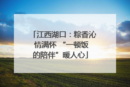 江西湖口：粽香沁 情满怀 “一顿饭的陪伴”暖人心