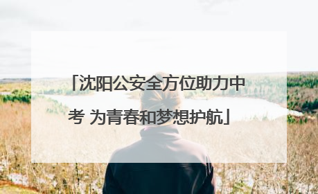 沈阳公安全方位助力中考 为青春和梦想护航