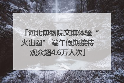 河北博物院文博体验“火出圈” 端午假期接待观众超4.6万人次