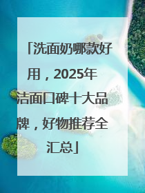 洗面奶哪款好用，2025年洁面口碑十大品牌，好物推荐全汇总