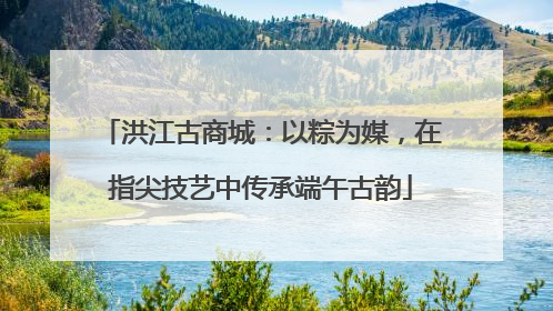 洪江古商城：以粽为媒，在指尖技艺中传承端午古韵