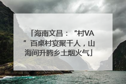 海南文昌：“村VA”百桌村宴聚千人，山海间升腾乡土烟火气