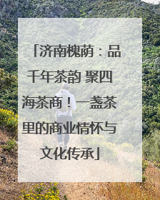 济南槐荫：品千年茶韵 聚四海茶商！一盏茶里的商业情怀与文化传承