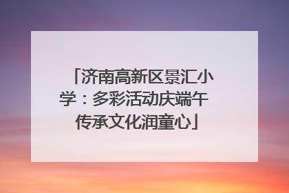 济南高新区景汇小学：多彩活动庆端午 传承文化润童心