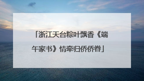 浙江天台粽叶飘香《端午家书》情牵归侨侨眷