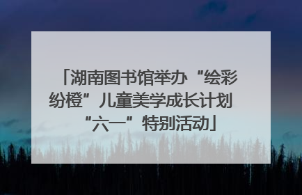 湖南图书馆举办“绘彩纷橙”儿童美学成长计划“六一”特别活动