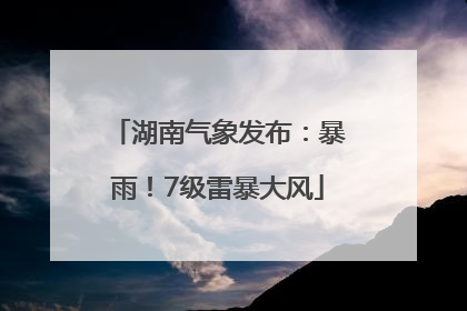 湖南气象发布：暴雨！7级雷暴大风