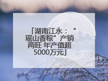 湖南江永：“瑶山香粽”产销两旺 年产值超5000万元