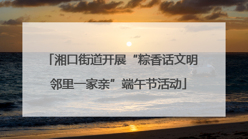 湘口街道开展“粽香话文明 邻里一家亲”端午节活动